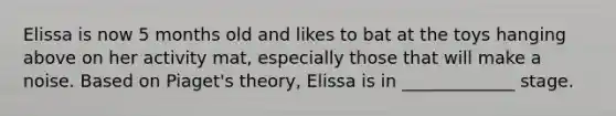 Elissa is now 5 months old and likes to bat at the toys hanging above on her activity mat, especially those that will make a noise. Based on Piaget's theory, Elissa is in _____________ stage.