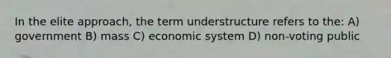 In the elite approach, the term understructure refers to the: A) government B) mass C) economic system D) non-voting public