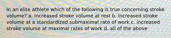 In an elite athlete which of the following is true concerning stroke volume? a. increased stroke volume at rest b. increased stroke volume at a standardized submaximal rate of work c. increased stroke volume at maximal rates of work d. all of the above