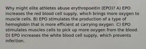 Why might elite athletes abuse erythropoeitin (EPO)? A) EPO increases the red blood cell supply, which brings more oxygen to muscle cells. B) EPO stimulates the production of a type of hemoglobin that is more efficient at carrying oxygen. C) EPO stimulates muscles cells to pick up more oxygen from the blood. D) EPO increases the white blood cell supply, which prevents infection.