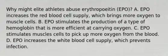 Why might elite athletes abuse erythropoeitin (EPO)? A. EPO increases the red blood cell supply, which brings more oxygen to muscle cells. B. EPO stimulates the production of a type of hemoglobin that is more efficient at carrying oxygen. C. EPO stimulates muscles cells to pick up more oxygen from the blood. D. EPO increases the white blood cell supply, which prevents infection.