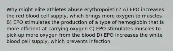 Why might elite athletes abuse erythropoietin? A) EPO increases the red blood cell supply, which brings more oxygen to muscles B) EPO stimulates the production of a type of hemoglobin that is more efficient at carrying oxygen C) EPO stimulates muscles to pick up more oxygen from <a href='https://www.questionai.com/knowledge/k7oXMfj7lk-the-blood' class='anchor-knowledge'>the blood</a> D) EPO increases the white blood cell supply, which prevents infection