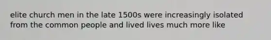 elite church men in the late 1500s were increasingly isolated from the common people and lived lives much more like