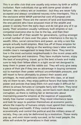 This is an elite club that one usually only enters by birth or willful invitation. Rare individuals rise up with some great stroke of fortune - like a lottery win or invention - but they are never fully accepted and always considered nouveu riche interlopers. This is the exclusive white WASP patriarchal core of European and American power. These are the owners of land and businesses, the one percent who have amassed most of the wealth and power in society from the early days and do not give any of it up easily. Their ancestors usually ruthlessly built empires or out-competed everyone else to rise to the top, and then their families lived off of their wealth for generations, cycling amongst a small number of clans over the years. Inheritance is the key to wealth, titles, social connections and power, as only a rare few people actually build empires. Most live off of those empires for as long as possible, relying on the working class's labor and the middle class's management to keep them there. They tend to live in the most exclusive neighborhoods in the nicest areas with huge properties and mansions. They have multiple homes, enjoy the best of everything, travel, go to the best schools and make sure to help their fellow elites in a tight social net designed to keep them in power and the rabble out. They will only give away a piece of their pie if they see an advantage in buying someone out to maintain their power without uncomfortable pressure, and will resort to force ultimately to protect their assets and privileges. As most politicians come from this class, or at least rely on them to win, they enjoy political favors that keep them in power and policies that keep them rich and make it difficult for others to amass fortunes or compete fairly with them. They tend toward monopolies, old boy clubs, secret back-room deals and corruption, as there is nothing fair or democratic about maintaining powerful empires at the expense of supposedly totally free market competition. They resist inheritance taxes and look for ways to position themselves at economic points where the majority of humans simply must spend their money - food, housing and health. If they control those areas economically and control the political and the military areas of society, they can only be dethroned by a revolution. Those rarely pop up, and even more rarely succeed, so for most people, the elites will endure for generations in their areas.