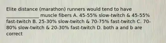 Elite distance (marathon) runners would tend to have ______________ muscle fibers A. 45-55% slow-twitch & 45-55% fast-twitch B. 25-30% slow-twitch & 70-75% fast-twitch C. 70-80% slow-twitch & 20-30% fast-twitch D. both a and b are correct