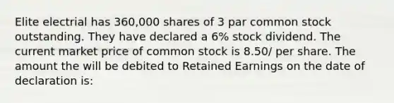 Elite electrial has 360,000 shares of 3 par common stock outstanding. They have declared a 6% stock dividend. The current market price of common stock is 8.50/ per share. The amount the will be debited to Retained Earnings on the date of declaration is: