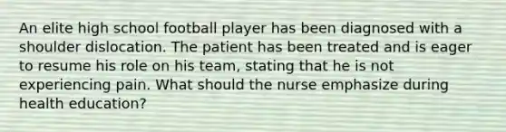 An elite high school football player has been diagnosed with a shoulder dislocation. The patient has been treated and is eager to resume his role on his team, stating that he is not experiencing pain. What should the nurse emphasize during health education?