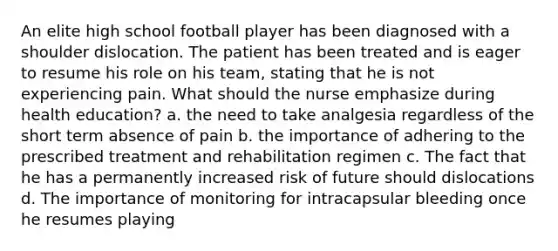 An elite high school football player has been diagnosed with a shoulder dislocation. The patient has been treated and is eager to resume his role on his team, stating that he is not experiencing pain. What should the nurse emphasize during health education? a. the need to take analgesia regardless of the short term absence of pain b. the importance of adhering to the prescribed treatment and rehabilitation regimen c. The fact that he has a permanently increased risk of future should dislocations d. The importance of monitoring for intracapsular bleeding once he resumes playing