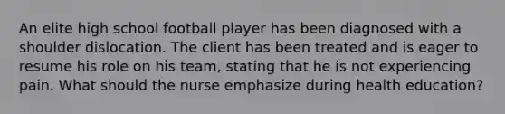 An elite high school football player has been diagnosed with a shoulder dislocation. The client has been treated and is eager to resume his role on his team, stating that he is not experiencing pain. What should the nurse emphasize during health education?