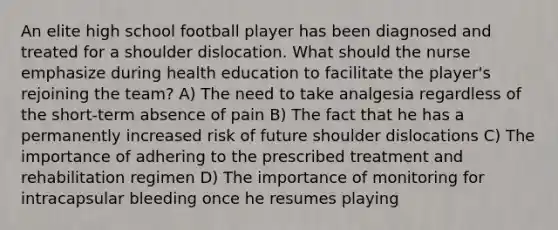 An elite high school football player has been diagnosed and treated for a shoulder dislocation. What should the nurse emphasize during health education to facilitate the player's rejoining the team? A) The need to take analgesia regardless of the short-term absence of pain B) The fact that he has a permanently increased risk of future shoulder dislocations C) The importance of adhering to the prescribed treatment and rehabilitation regimen D) The importance of monitoring for intracapsular bleeding once he resumes playing