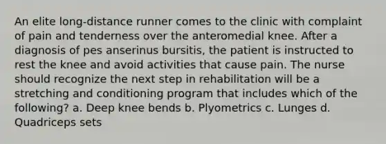 An elite long-distance runner comes to the clinic with complaint of pain and tenderness over the anteromedial knee. After a diagnosis of pes anserinus bursitis, the patient is instructed to rest the knee and avoid activities that cause pain. The nurse should recognize the next step in rehabilitation will be a stretching and conditioning program that includes which of the following? a. Deep knee bends b. Plyometrics c. Lunges d. Quadriceps sets