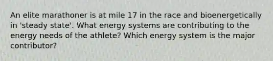 An elite marathoner is at mile 17 in the race and bioenergetically in 'steady state'. What energy systems are contributing to the energy needs of the athlete? Which energy system is the major contributor?