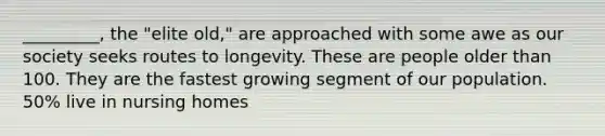 _________, the "elite old," are approached with some awe as our society seeks routes to longevity. These are people older than 100. They are the fastest growing segment of our population. 50% live in nursing homes