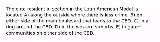 The elite residential section in the Latin American Model is located A) along the outside where there is less crime. B) on either side of the main boulevard that leads to the CBD. C) in a ring around the CBD. D) in the western suburbs. E) in gated communities on either side of the CBD.