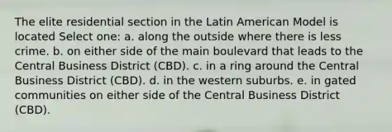 The elite residential section in the Latin American Model is located Select one: a. along the outside where there is less crime. b. on either side of the main boulevard that leads to the Central Business District (CBD). c. in a ring around the Central Business District (CBD). d. in the western suburbs. e. in gated communities on either side of the Central Business District (CBD).