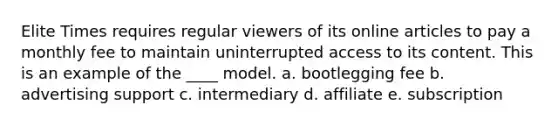 Elite Times requires regular viewers of its online articles to pay a monthly fee to maintain uninterrupted access to its content. This is an example of the ____ model. a. bootlegging fee b. advertising support c. intermediary d. affiliate e. subscription