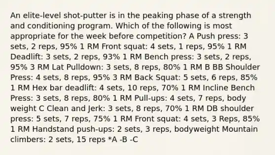 An elite-level shot-putter is in the peaking phase of a strength and conditioning program. Which of the following is most appropriate for the week before competition? A Push press: 3 sets, 2 reps, 95% 1 RM Front squat: 4 sets, 1 reps, 95% 1 RM Deadlift: 3 sets, 2 reps, 93% 1 RM Bench press: 3 sets, 2 reps, 95% 3 RM Lat Pulldown: 3 sets, 8 reps, 80% 1 RM B BB Shoulder Press: 4 sets, 8 reps, 95% 3 RM Back Squat: 5 sets, 6 reps, 85% 1 RM Hex bar deadlift: 4 sets, 10 reps, 70% 1 RM Incline Bench Press: 3 sets, 8 reps, 80% 1 RM Pull-ups: 4 sets, 7 reps, body weight C Clean and Jerk: 3 sets, 8 reps, 70% 1 RM DB shoulder press: 5 sets, 7 reps, 75% 1 RM Front squat: 4 sets, 3 Reps, 85% 1 RM Handstand push-ups: 2 sets, 3 reps, bodyweight Mountain climbers: 2 sets, 15 reps *A -B -C