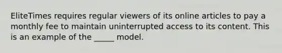 EliteTimes requires regular viewers of its online articles to pay a monthly fee to maintain uninterrupted access to its content. This is an example of the _____ model.