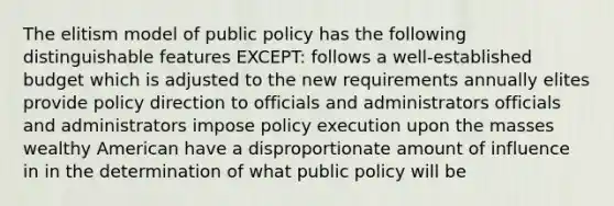 The elitism model of public policy has the following distinguishable features EXCEPT: follows a well-established budget which is adjusted to the new requirements annually elites provide policy direction to officials and administrators officials and administrators impose policy execution upon the masses wealthy American have a disproportionate amount of influence in in the determination of what public policy will be