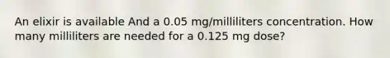 An elixir is available And a 0.05 mg/milliliters concentration. How many milliliters are needed for a 0.125 mg dose?