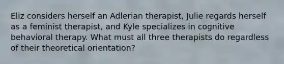 Eliz considers herself an Adlerian therapist, Julie regards herself as a feminist therapist, and Kyle specializes in cognitive behavioral therapy. What must all three therapists do regardless of their theoretical orientation?