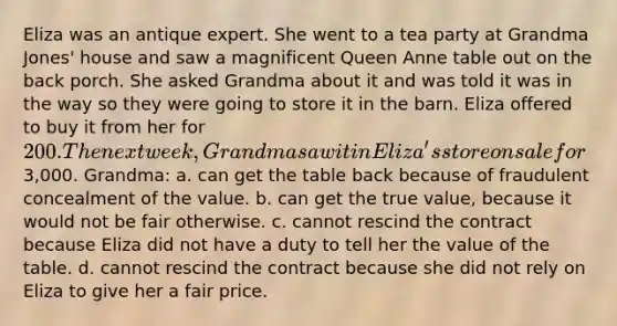 Eliza was an antique expert. She went to a tea party at Grandma Jones' house and saw a magnificent Queen Anne table out on the back porch. She asked Grandma about it and was told it was in the way so they were going to store it in the barn. Eliza offered to buy it from her for 200. The next week, Grandma saw it in Eliza's store on sale for3,000. Grandma: a. can get the table back because of fraudulent concealment of the value. b. can get the true value, because it would not be fair otherwise. c. cannot rescind the contract because Eliza did not have a duty to tell her the value of the table. d. cannot rescind the contract because she did not rely on Eliza to give her a fair price.