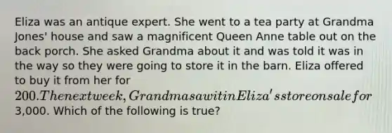 Eliza was an antique expert. She went to a tea party at Grandma Jones' house and saw a magnificent Queen Anne table out on the back porch. She asked Grandma about it and was told it was in the way so they were going to store it in the barn. Eliza offered to buy it from her for 200. The next week, Grandma saw it in Eliza's store on sale for3,000. Which of the following is true?