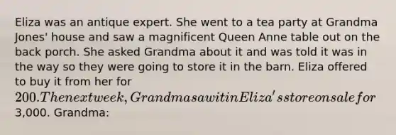 Eliza was an antique expert. She went to a tea party at Grandma Jones' house and saw a magnificent Queen Anne table out on the back porch. She asked Grandma about it and was told it was in the way so they were going to store it in the barn. Eliza offered to buy it from her for 200. The next week, Grandma saw it in Eliza's store on sale for3,000. Grandma: