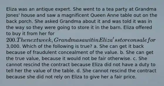 Eliza was an antique expert. She went to a tea party at Grandma Jones' house and saw a magnificent Queen Anne table out on the back porch. She asked Grandma about it and was told it was in the way so they were going to store it in the barn. Eliza offered to buy it from her for 200. The next week, Grandma saw it in Eliza's store on sale for3,000. Which of the following is true? a. She can get it back because of fraudulent concealment of the value. b. She can get the true value, because it would not be fair otherwise. c. She cannot rescind the contract because Eliza did not have a duty to tell her the value of the table. d. She cannot rescind the contract because she did not rely on Eliza to give her a fair price.