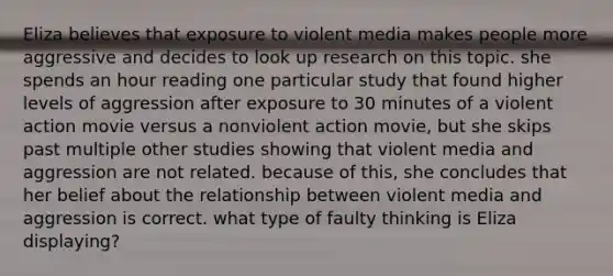 Eliza believes that exposure to violent media makes people more aggressive and decides to look up research on this topic. she spends an hour reading one particular study that found higher levels of aggression after exposure to 30 minutes of a violent action movie versus a nonviolent action movie, but she skips past multiple other studies showing that violent media and aggression are not related. because of this, she concludes that her belief about the relationship between violent media and aggression is correct. what type of faulty thinking is Eliza displaying?