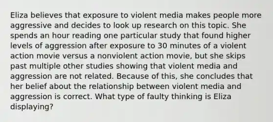 Eliza believes that exposure to violent media makes people more aggressive and decides to look up research on this topic. She spends an hour reading one particular study that found higher levels of aggression after exposure to 30 minutes of a violent action movie versus a nonviolent action movie, but she skips past multiple other studies showing that violent media and aggression are not related. Because of this, she concludes that her belief about the relationship between violent media and aggression is correct. What type of faulty thinking is Eliza displaying?