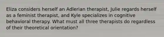 Eliza considers herself an Adlerian therapist, Julie regards herself as a feminist therapist, and Kyle specializes in cognitive behavioral therapy. What must all three therapists do regardless of their theoretical orientation?