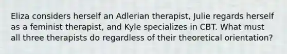 Eliza considers herself an Adlerian therapist, Julie regards herself as a feminist therapist, and Kyle specializes in CBT. What must all three therapists do regardless of their theoretical orientation?