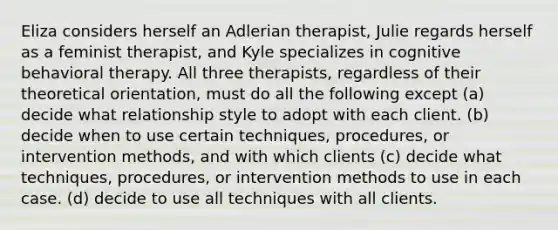 Eliza considers herself an Adlerian therapist, Julie regards herself as a feminist therapist, and Kyle specializes in cognitive behavioral therapy. All three therapists, regardless of their theoretical orientation, must do all the following except (a) decide what relationship style to adopt with each client. (b) decide when to use certain techniques, procedures, or intervention methods, and with which clients (c) decide what techniques, procedures, or intervention methods to use in each case. (d) decide to use all techniques with all clients.