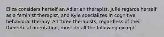 Eliza considers herself an Adlerian therapist, Julie regards herself as a feminist therapist, and Kyle specializes in cognitive behavioral therapy. All three therapists, regardless of their theoretical orientation, must do all the following except`