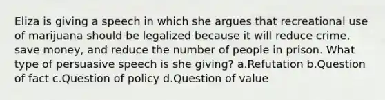 Eliza is giving a speech in which she argues that recreational use of marijuana should be legalized because it will reduce crime, save money, and reduce the number of people in prison. What type of persuasive speech is she giving? a.Refutation b.Question of fact c.Question of policy d.Question of value