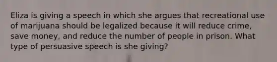 Eliza is giving a speech in which she argues that recreational use of marijuana should be legalized because it will reduce crime, save money, and reduce the number of people in prison. What type of persuasive speech is she giving?