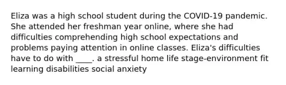 Eliza was a high school student during the COVID-19 pandemic. She attended her freshman year online, where she had difficulties comprehending high school expectations and problems paying attention in online classes. Eliza's difficulties have to do with ____. a stressful home life stage-environment fit learning disabilities social anxiety