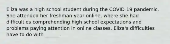 Eliza was a high school student during the COVID-19 pandemic. She attended her freshman year online, where she had difficulties comprehending high school expectations and problems paying attention in online classes. Eliza's difficulties have to do with ______.