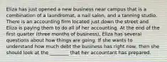 Eliza has just opened a new business near campus that is a combination of a laundromat, a nail salon, and a tanning studio. There is an accounting firm located just down the street and Eliza is paying them to do all of her accounting. At the end of the first quarter (three months of business), Eliza has several questions about how things are going. If she wants to understand how much debt the business has right now, then she should look at the ________ that her accountant has prepared.