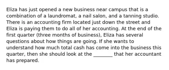 Eliza has just opened a new business near campus that is a combination of a laundromat, a nail salon, and a tanning studio. There is an accounting firm located just down the street and Eliza is paying them to do all of her accounting. At the end of the first quarter (three months of business), Eliza has several questions about how things are going. If she wants to understand how much total cash has come into the business this quarter, then she should look at the ________ that her accountant has prepared.