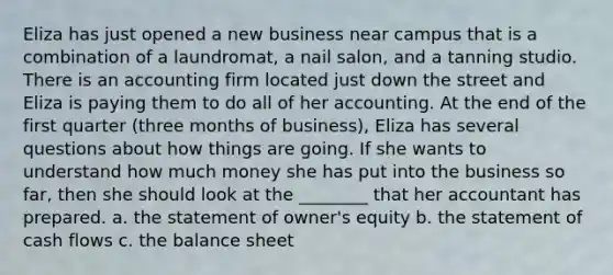 Eliza has just opened a new business near campus that is a combination of a laundromat, a nail salon, and a tanning studio. There is an accounting firm located just down the street and Eliza is paying them to do all of her accounting. At the end of the first quarter (three months of business), Eliza has several questions about how things are going. If she wants to understand how much money she has put into the business so far, then she should look at the ________ that her accountant has prepared. a. the statement of owner's equity b. the statement of cash flows c. the balance sheet