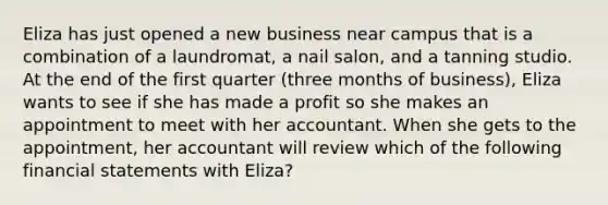 Eliza has just opened a new business near campus that is a combination of a laundromat, a nail salon, and a tanning studio. At the end of the first quarter (three months of business), Eliza wants to see if she has made a profit so she makes an appointment to meet with her accountant. When she gets to the appointment, her accountant will review which of the following <a href='https://www.questionai.com/knowledge/kFBJaQCz4b-financial-statements' class='anchor-knowledge'>financial statements</a> with Eliza?