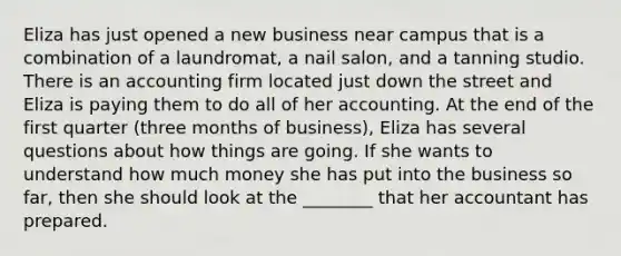 Eliza has just opened a new business near campus that is a combination of a laundromat, a nail salon, and a tanning studio. There is an accounting firm located just down the street and Eliza is paying them to do all of her accounting. At the end of the first quarter (three months of business), Eliza has several questions about how things are going. If she wants to understand how much money she has put into the business so far, then she should look at the ________ that her accountant has prepared.