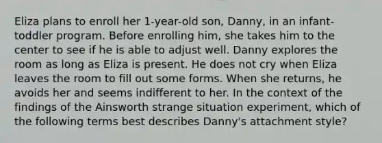 Eliza plans to enroll her 1-year-old son, Danny, in an infant-toddler program. Before enrolling him, she takes him to the center to see if he is able to adjust well. Danny explores the room as long as Eliza is present. He does not cry when Eliza leaves the room to fill out some forms. When she returns, he avoids her and seems indifferent to her. In the context of the findings of the Ainsworth strange situation experiment, which of the following terms best describes Danny's attachment style?