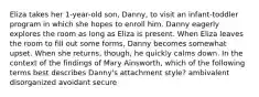 Eliza takes her 1-year-old son, Danny, to visit an infant-toddler program in which she hopes to enroll him. Danny eagerly explores the room as long as Eliza is present. When Eliza leaves the room to fill out some forms, Danny becomes somewhat upset. When she returns, though, he quickly calms down. In the context of the findings of Mary Ainsworth, which of the following terms best describes Danny's attachment style? ambivalent disorganized avoidant secure