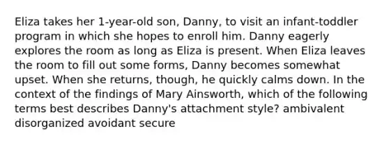 Eliza takes her 1-year-old son, Danny, to visit an infant-toddler program in which she hopes to enroll him. Danny eagerly explores the room as long as Eliza is present. When Eliza leaves the room to fill out some forms, Danny becomes somewhat upset. When she returns, though, he quickly calms down. In the context of the findings of Mary Ainsworth, which of the following terms best describes Danny's attachment style? ambivalent disorganized avoidant secure