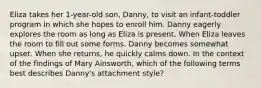 Eliza takes her 1-year-old son, Danny, to visit an infant-toddler program in which she hopes to enroll him. Danny eagerly explores the room as long as Eliza is present. When Eliza leaves the room to fill out some forms, Danny becomes somewhat upset. When she returns, he quickly calms down. In the context of the findings of Mary Ainsworth, which of the following terms best describes Danny's attachment style?