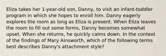 Eliza takes her 1-year-old son, Danny, to visit an infant-toddler program in which she hopes to enroll him. Danny eagerly explores the room as long as Eliza is present. When Eliza leaves the room to fill out some forms, Danny becomes somewhat upset. When she returns, he quickly calms down. In the context of the findings of Mary Ainsworth, which of the following terms best describes Danny's attachment style?