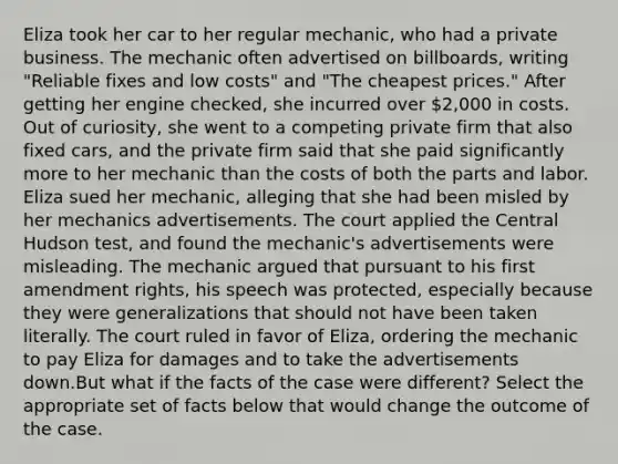 Eliza took her car to her regular mechanic, who had a private business. The mechanic often advertised on billboards, writing "Reliable fixes and low costs" and "The cheapest prices." After getting her engine checked, she incurred over 2,000 in costs. Out of curiosity, she went to a competing private firm that also fixed cars, and the private firm said that she paid significantly more to her mechanic than the costs of both the parts and labor. Eliza sued her mechanic, alleging that she had been misled by her mechanics advertisements. The court applied the Central Hudson test, and found the mechanic's advertisements were misleading. The mechanic argued that pursuant to his first amendment rights, his speech was protected, especially because they were generalizations that should not have been taken literally. The court ruled in favor of Eliza, ordering the mechanic to pay Eliza for damages and to take the advertisements down.But what if the facts of the case were different? Select the appropriate set of facts below that would change the outcome of the case.